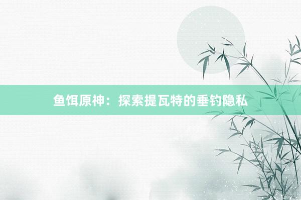 鱼饵原神：探索提瓦特的垂钓隐私