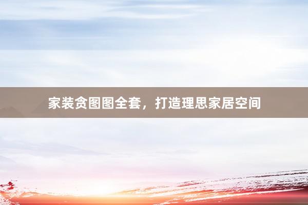 家装贪图图全套，打造理思家居空间
